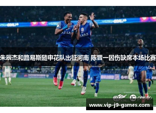 朱辰杰和路易斯随申花队出征河南 陈晋一因伤缺席本场比赛 朱辰杰和路易斯随申花队出征河南 陈晋一因伤缺席本场比赛