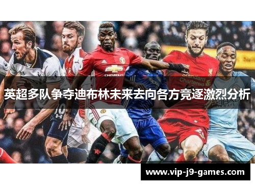 英超多队争夺迪布林未来去向各方竞逐激烈分析