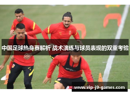 中国足球热身赛解析 战术演练与球员表现的双重考验 中国足球热身赛解析 战术演练与球员表现的双重考验