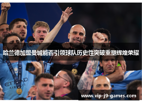 哈兰德加盟曼城能否引领球队历史性突破重塑辉煌荣耀 哈兰德加盟曼城能否引领球队历史性突破重塑辉煌荣耀
