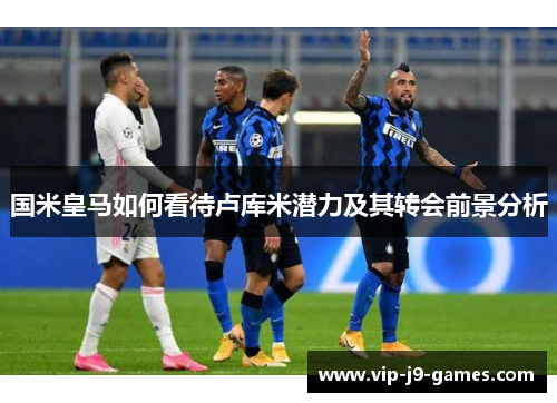 国米皇马如何看待卢库米潜力及其转会前景分析 国米皇马如何看待卢库米潜力及其转会前景分析