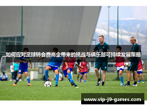 如何应对足球转会费高企带来的挑战与俱乐部可持续发展策略