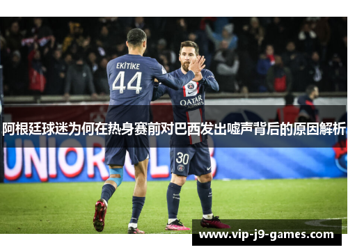 阿根廷球迷为何在热身赛前对巴西发出嘘声背后的原因解析 阿根廷球迷为何在热身赛前对巴西发出嘘声背后的原因解析