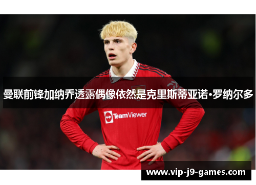 曼联前锋加纳乔透露偶像依然是克里斯蒂亚诺·罗纳尔多